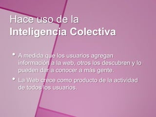 Hace uso de la
Inteligencia Colectiva

• A medida que los usuarios agregan
  información a la web, otros los descubren y lo
  pueden dar a conocer a más gente.
• La Web crece como producto de la actividad
  de todos los usuarios.
 