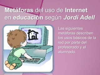 Metáforas del uso de Internet
en educación según Jordi Adell
                 Las siguientes
                 metáforas describen
                 los usos básicos de la
                 red por parte del
                 profesorado y el
                 alumnado.
 