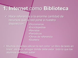 1. Internet como Biblioteca
  Hace referencia a la enorme cantidad de
   recursos que la red pone a nuestra
   disposición: •Diccionarios
                     •Enciclopedias
                     •Revistas
                     •Periódicos
                     •Obras de referencia
                     •Etcétera

 Muchos docentes utilizan la red como “un libro de texto en
  línea”, es decir, el lugar donde debe estar todo lo que los
  alumnos necesitan saber.
 