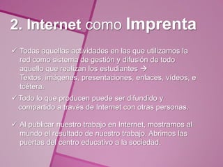 2. Internet como Imprenta
 Todas aquellas actividades en las que utilizamos la
  red como sistema de gestión y difusión de todo
  aquello que realizan los estudiantes 
  Textos, imágenes, presentaciones, enlaces, vídeos, e
  tcétera.
 Todo lo que producen puede ser difundido y
  compartido a través de Internet con otras personas.

 Al publicar nuestro trabajo en Internet, mostramos al
  mundo el resultado de nuestro trabajo. Abrimos las
  puertas del centro educativo a la sociedad.
 