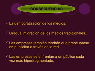 CONSECUENCIAS


   La democratización de los medios.

   Gradual migración de los medios tradicionales.

   Las empresas también tendrán que preocuparse
    en publicitar a través de la red.

   Las empresas se enfrentan a un público cada
    vez más hiperfragmentado.
 