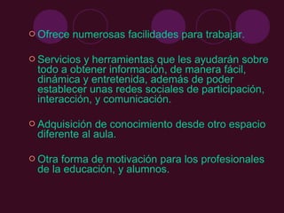  Ofrece   numerosas facilidades para trabajar.

 Serviciosy herramientas que les ayudarán sobre
 todo a obtener información, de manera fácil,
 dinámica y entretenida, además de poder
 establecer unas redes sociales de participación,
 interacción, y comunicación.

 Adquisición de conocimiento desde otro espacio
 diferente al aula.

 Otraforma de motivación para los profesionales
 de la educación, y alumnos.
 