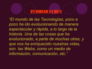 INTRODUCCIÓN
“El mundo de las Tecnologías, poco a
poco ha ido evolucionando de manera
espectacular y rápida, a lo largo de la
historia. Una de las cosas que ha
evolucionado, a parte de muchas otras, y
que nos ha enriquecido nuestras vidas,
son las Webs, como un medio de
información, comunicación, etc.”
 
