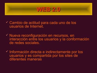 WEB 2.0

   Cambio de actitud para cada uno de los
    usuarios de Internet.

   Nueva reconfiguración en recursos, en
    interacción entre los usuarios y la conformación
    de redes sociales.

   Información directa e indirectamente por los
    usuarios y es compartida por los sites de
    diferentes maneras
 