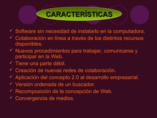 CARACTERÍSTICAS

   Software sin necesidad de instalarlo en la computadora.
   Colaboración en línea a través de los distintos recursos
    disponibles.
   Nuevos procedimientos para trabajar, comunicarse y
    participar en la Web.
   Tiene una parte débil.
   Creación de nuevas redes de colaboración.
   Aplicación del concepto 2.0 al desarrollo empresarial.
   Versión ordenada de un buscador.
   Recomposición de la concepción de Web.
   Convergencia de medios.
 