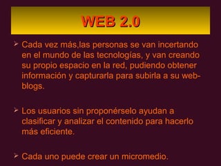 WEB 2.0
   Cada vez más,las personas se van incertando
    en el mundo de las tecnologías, y van creando
    su propio espacio en la red, pudiendo obtener
    información y capturarla para subirla a su web-
    blogs.

   Los usuarios sin proponérselo ayudan a
    clasificar y analizar el contenido para hacerlo
    más eficiente.

   Cada uno puede crear un micromedio.
 