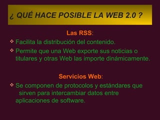 ¿ QUÉ HACE POSIBLE LA WEB 2.0 ?

                       Las RSS:
 Facilita la distribución del contenido.
 Permite que una Web exporte sus noticias o
  titulares y otras Web las importe dinámicamente.

                  Servicios Web:
 Se componen de protocolos y estándares que
   sirven para intercambiar datos entre
  aplicaciones de software.
 