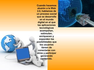 Cuando hacemos
 alusión a la Web
2.0, hablamos de
un proceso social
que se desarrolla
   en el mundo
 digital en el que
 las aplicaciones
   tecnológicas
   acompañan,
    estimulan,
   enriquecen y
   expanden las
posibilidades que
   los usuarios
     tienen de
  conectarse con
otros y participar
    generando
    contenido.
 