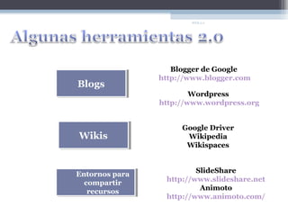 WEB 2.0




                   Blogger de Google
                http://www.blogger.com
Blogs
Blogs
                        Wordpress
                http://www.wordpress.org


                     Google Driver
Wikis
Wikis                 Wikipedia
                      Wikispaces



Entornos para            SlideShare
Entornos para
  compartir      http://www.slideshare.net
   compartir
   recursos               Animoto
    recursos
                 http://www.animoto.com/
 