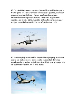 El C-17A Globemaster es un avión militar utilizado por la
USAF para trasladar tropas en zonas de guerra, realizar
evacuaciones médicas y llevar a cabo misiones de
lanzamientos de paracaidistas. Desde su ingreso en
servicio en el año 1993, ha sido utilizado para entregar
tropas y ayuda humanitaria en Afganistán e Irak.




El V-22 Osprey es un avión capaz de despegar y aterrizar
como un helicóptero, pero con la capacidad de volar
mucho más rápido y más lejos. Se utilizó por primera vez
en combate en Iraq en el año 2007
 