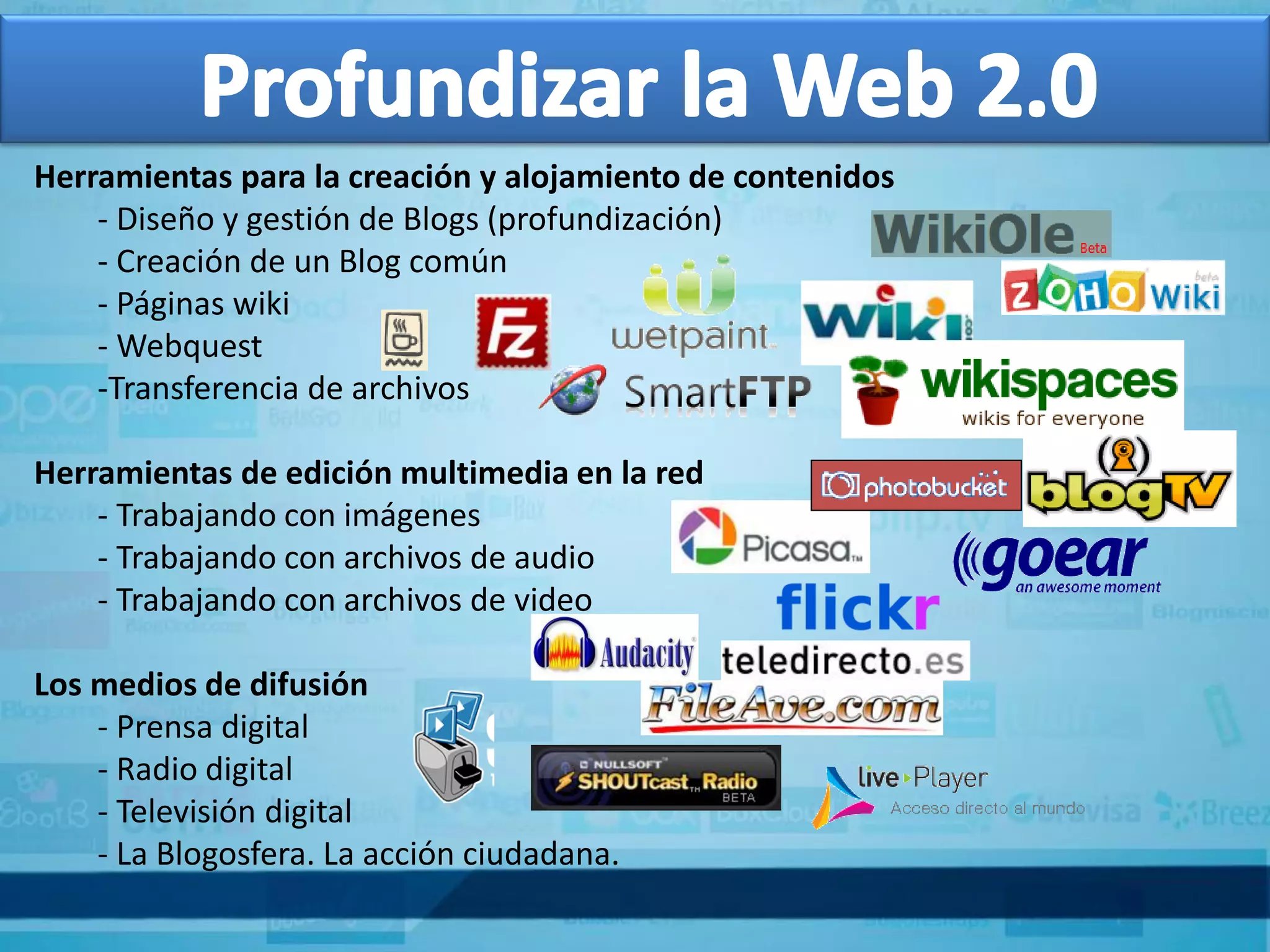 Herramientas para la creación y alojamiento de contenidos
    - Diseño y gestión de Blogs (profundización)
    - Creación de un Blog común
    - Páginas wiki
    - Webquest
    -Transferencia de archivos

Herramientas de edición multimedia en la red
    - Trabajando con imágenes
    - Trabajando con archivos de audio
    - Trabajando con archivos de video

Los medios de difusión
    - Prensa digital
    - Radio digital
    - Televisión digital
    - La Blogosfera. La acción ciudadana.
 