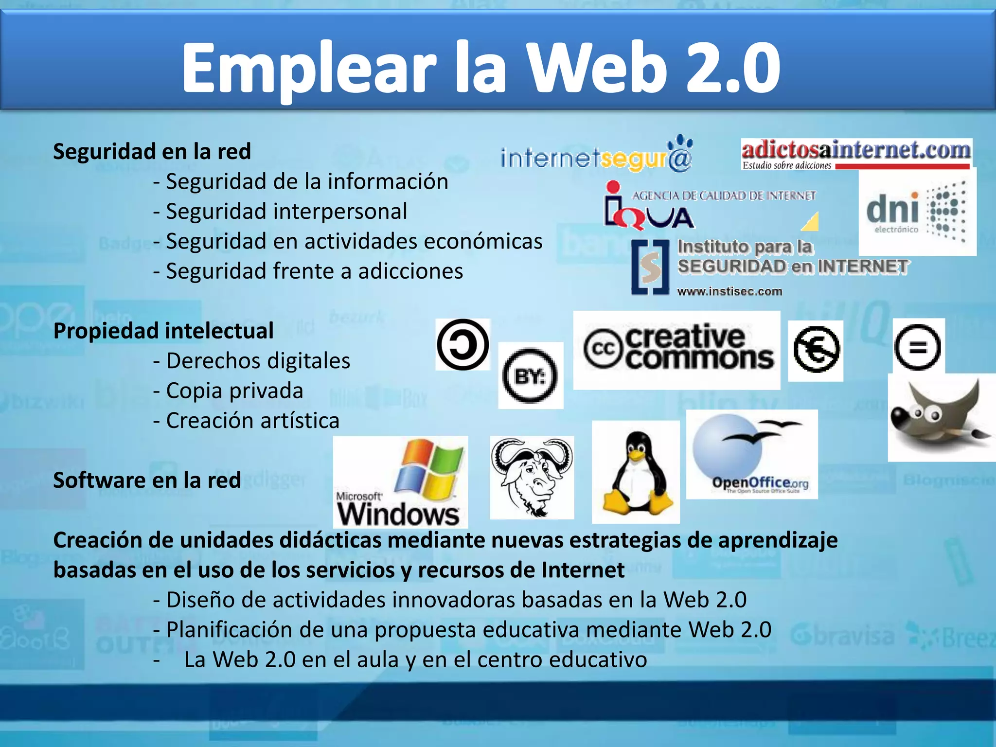 Seguridad en la red
         - Seguridad de la información
         - Seguridad interpersonal
         - Seguridad en actividades económicas
         - Seguridad frente a adicciones

Propiedad intelectual
        - Derechos digitales
        - Copia privada
        - Creación artística

Software en la red

Creación de unidades didácticas mediante nuevas estrategias de aprendizaje
basadas en el uso de los servicios y recursos de Internet
         - Diseño de actividades innovadoras basadas en la Web 2.0
         - Planificación de una propuesta educativa mediante Web 2.0
         - La Web 2.0 en el aula y en el centro educativo
 