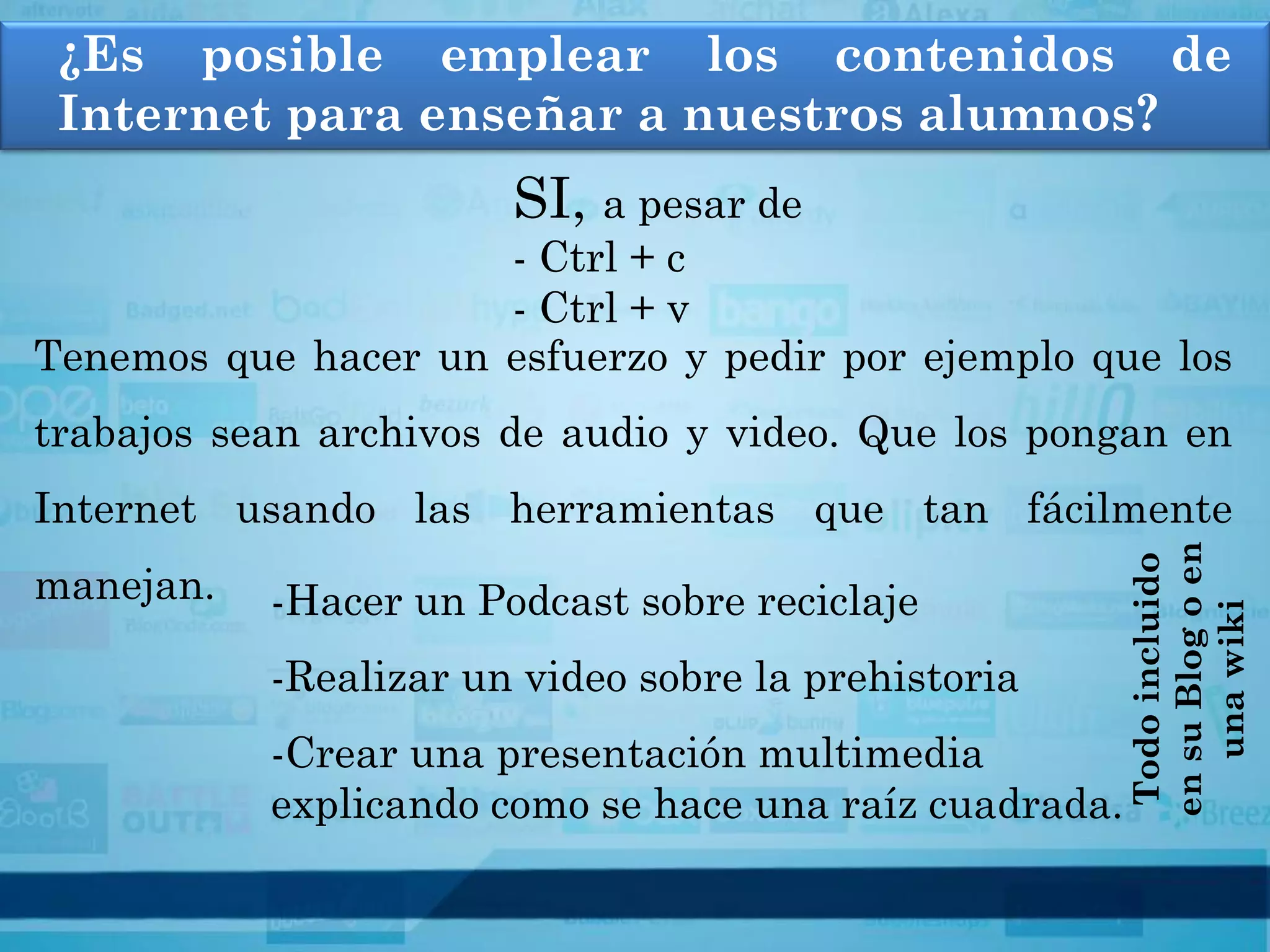 ¿Es posible emplear los contenidos de
 Internet para enseñar a nuestros alumnos?
                       SI, a pesar de
                     - Ctrl + c
                     - Ctrl + v
Tenemos que hacer un esfuerzo y pedir por ejemplo que los
trabajos sean archivos de audio y video. Que los pongan en
Internet usando las herramientas que tan fácilmente




                                                        en su Blog o en
                                                         Todo incluido
manejan.   -Hacer un Podcast sobre reciclaje




                                                           una wiki
           -Realizar un video sobre la prehistoria
           -Crear una presentación multimedia
           explicando como se hace una raíz cuadrada.
 
