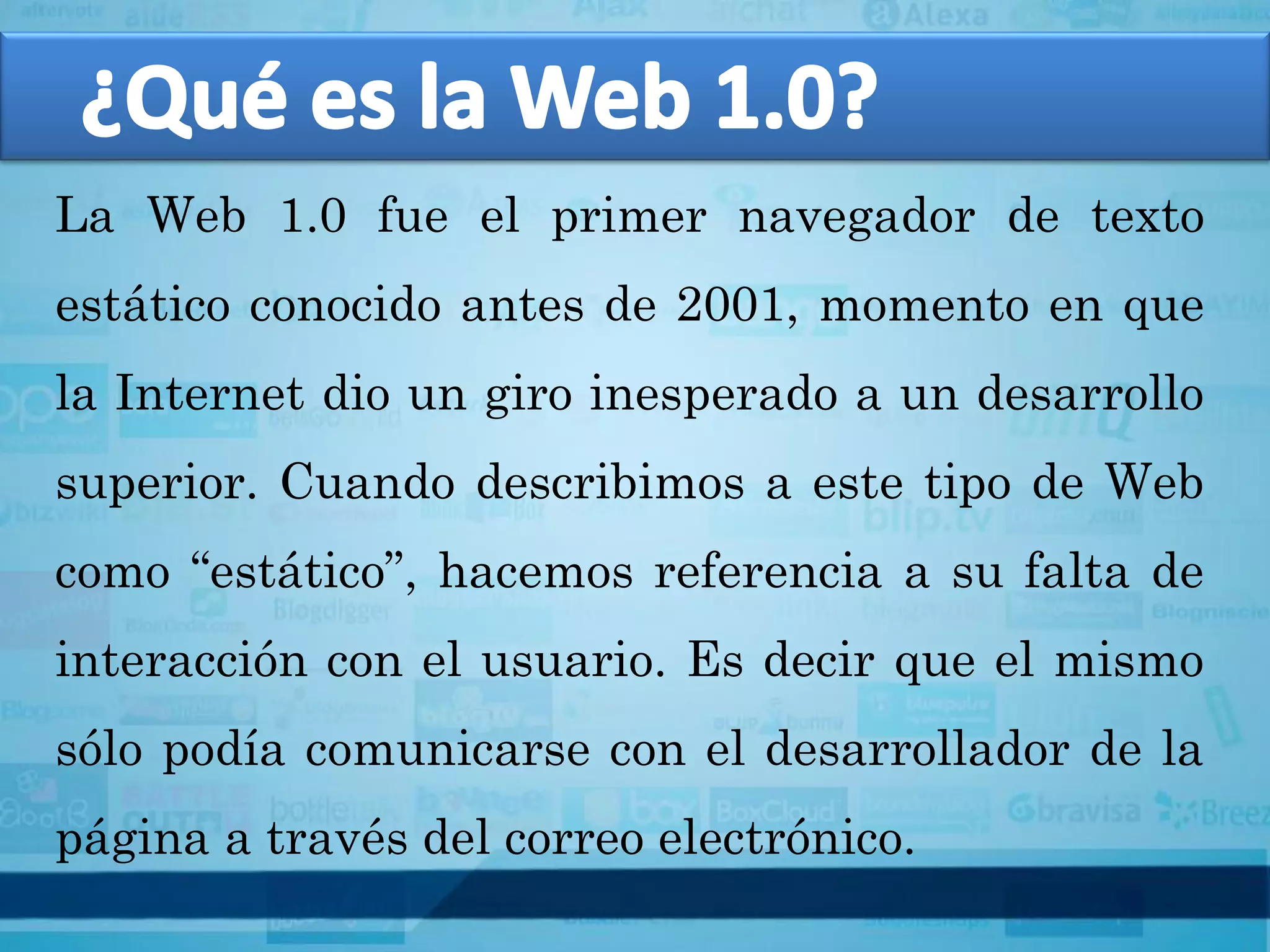 La Web 1.0 fue el primer navegador de texto
estático conocido antes de 2001, momento en que
la Internet dio un giro inesperado a un desarrollo
superior. Cuando describimos a este tipo de Web
como “estático”, hacemos referencia a su falta de
interacción con el usuario. Es decir que el mismo
sólo podía comunicarse con el desarrollador de la
página a través del correo electrónico.
 