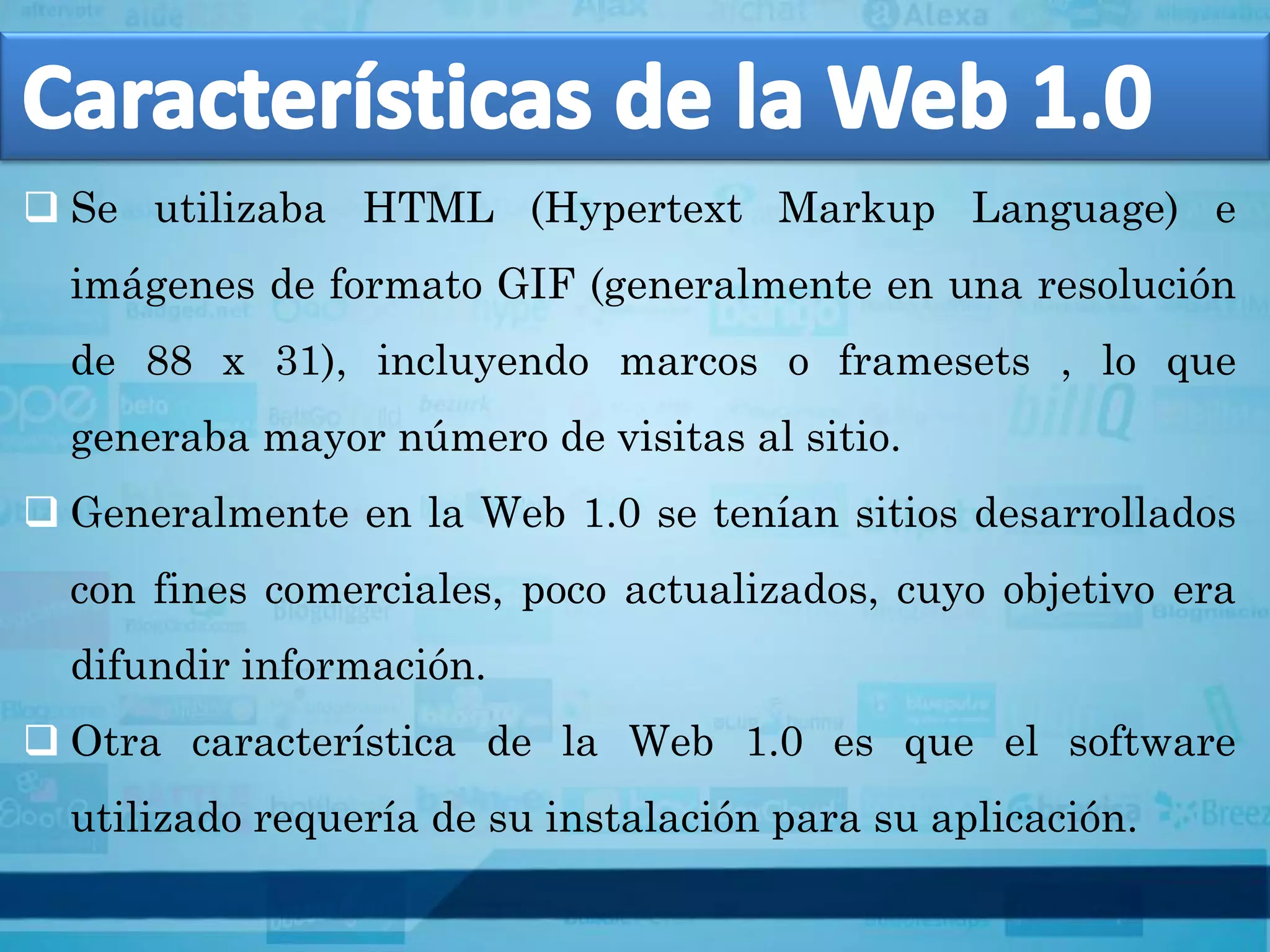  Se utilizaba HTML (Hypertext Markup Language) e
  imágenes de formato GIF (generalmente en una resolución
  de 88 x 31), incluyendo marcos o framesets , lo que
  generaba mayor número de visitas al sitio.
 Generalmente en la Web 1.0 se tenían sitios desarrollados
  con fines comerciales, poco actualizados, cuyo objetivo era
  difundir información.
 Otra característica de la Web 1.0 es que el software
  utilizado requería de su instalación para su aplicación.
 