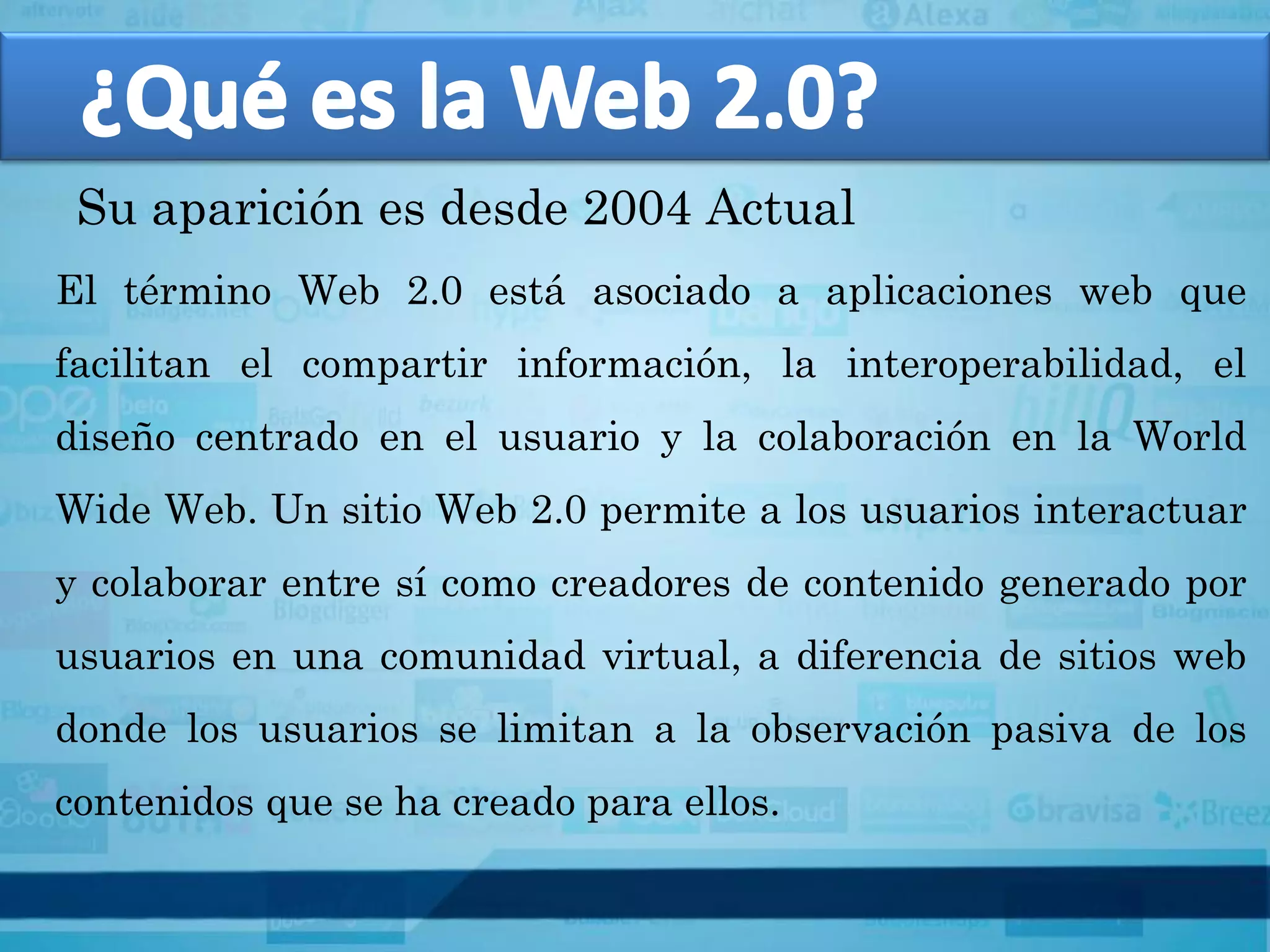 Su aparición es desde 2004 Actual
El término Web 2.0 está asociado a aplicaciones web que
facilitan el compartir información, la interoperabilidad, el
diseño centrado en el usuario y la colaboración en la World
Wide Web. Un sitio Web 2.0 permite a los usuarios interactuar
y colaborar entre sí como creadores de contenido generado por
usuarios en una comunidad virtual, a diferencia de sitios web
donde los usuarios se limitan a la observación pasiva de los
contenidos que se ha creado para ellos.
 