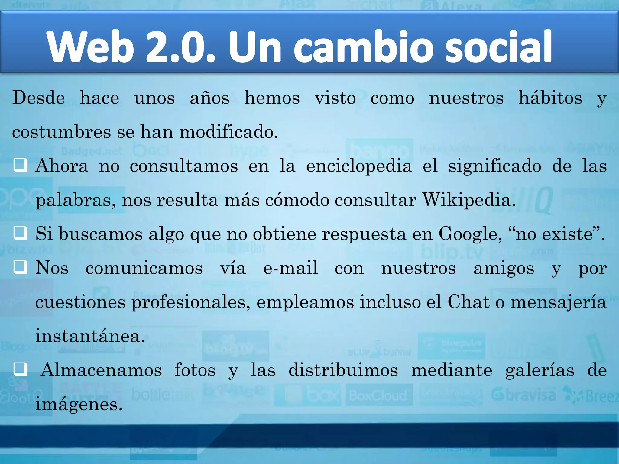 Desde hace unos años hemos visto como nuestros hábitos y
costumbres se han modificado.
 Ahora no consultamos en la enciclopedia el significado de las
  palabras, nos resulta más cómodo consultar Wikipedia.
 Si buscamos algo que no obtiene respuesta en Google, “no existe”.
 Nos comunicamos vía e-mail con nuestros amigos y por
  cuestiones profesionales, empleamos incluso el Chat o mensajería
  instantánea.
 Almacenamos fotos y las distribuimos mediante galerías de
  imágenes.
 