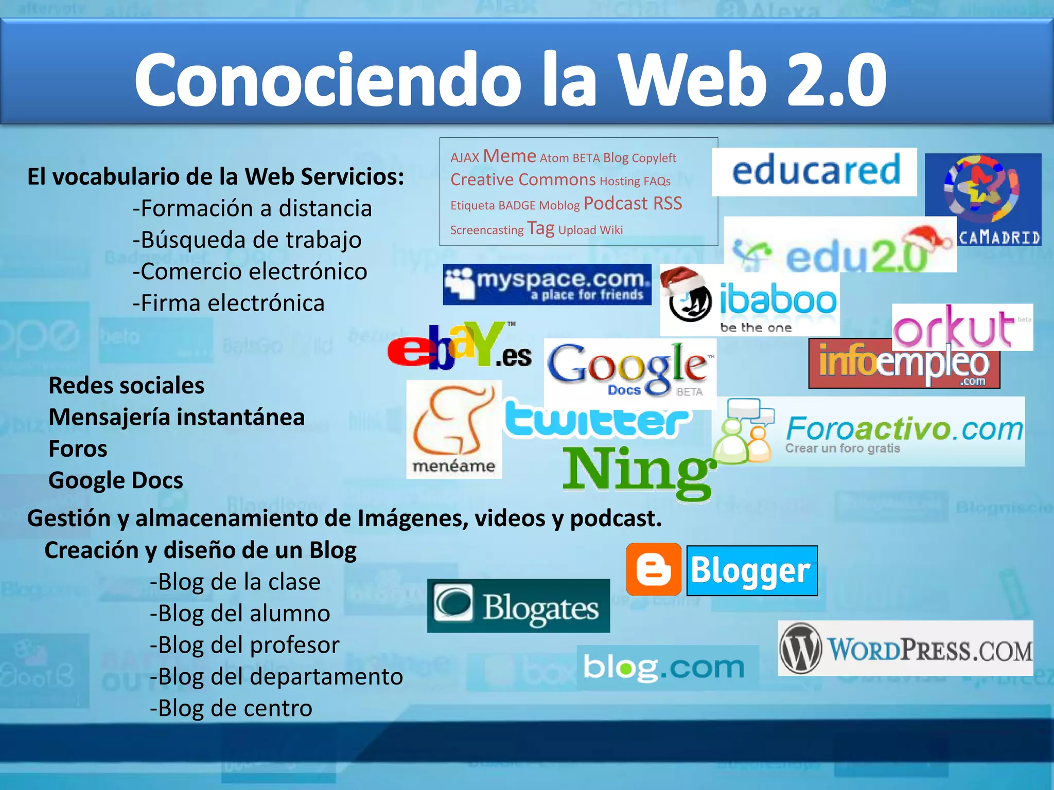 AJAX Meme Atom BETA Blog Copyleft
El vocabulario de la Web Servicios:   Creative Commons Hosting FAQs
                                      Etiqueta BADGE Moblog Podcast   RSS
         -Formación a distancia
                                      Screencasting Tag Upload Wiki
         -Búsqueda de trabajo
         -Comercio electrónico
         -Firma electrónica


 Redes sociales
 Mensajería instantánea
 Foros
 Google Docs
Gestión y almacenamiento de Imágenes, videos y podcast.
 Creación y diseño de un Blog
           -Blog de la clase
           -Blog del alumno
           -Blog del profesor
           -Blog del departamento
           -Blog de centro
 