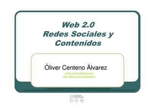 Web 2.0
                                Redes Sociales y
                                  Contenidos

                                    Óliver Centeno Álvarez
                                                                      oliver.centeno@gmail.com
                                                                    http://twitter.com/olivercenteno



                                             This work is licensed under the Creative Commons Atribución-NoComercial-SinDerivadas 3.0 Unported License.
To view a copy of this license, visit http://creativecommons.org/licenses/by-nc-nd/3.0/ or send a letter to Creative Commons, 444 Castro Street, Suite 900, Mountain View, California, 94041, USA.
 
