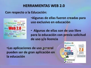 •Algunas de ellas fueron creadas para
uso exclusivo en educación
• Algunas de ellas son de uso libre
para la educación con previa solicitud
de uso y/o licencia
Con respecto a la Educación:
•Las aplicaciones de uso general
pueden ser de gran aplicación en
la educación
HERRAMIENTAS WEB 2.0
 