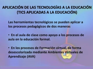 APLICACIÓN DE LAS TECNOLOGÍAS A LA EDUCACIÓN
(TICS APLICADAS A LA EDUCACIÓN)
Las herramientas tecnológicas se pueden aplicar a
los procesos pedagógicos de dos maneras
• En el aula de clase como apoyo a los procesos de
aula en la educación formal.
• En los procesos de Formación virtual, de forma
desescolarizada mediante Ambientes Virtuales de
Aprendizaje (AVA)
 