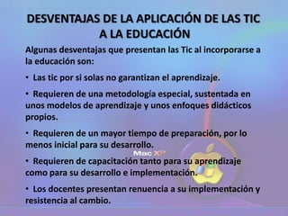 DESVENTAJAS DE LA APLICACIÓN DE LAS TIC
A LA EDUCACIÓN
Algunas desventajas que presentan las Tic al incorporarse a
la educación son:
• Las tic por si solas no garantizan el aprendizaje.
• Requieren de una metodología especial, sustentada en
unos modelos de aprendizaje y unos enfoques didácticos
propios.
• Requieren de un mayor tiempo de preparación, por lo
menos inicial para su desarrollo.
• Requieren de capacitación tanto para su aprendizaje
como para su desarrollo e implementación.
• Los docentes presentan renuencia a su implementación y
resistencia al cambio.
 