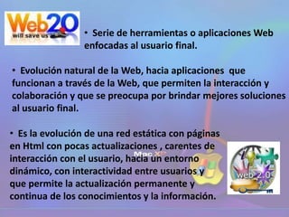 • Serie de herramientas o aplicaciones Web
enfocadas al usuario final.
• Evolución natural de la Web, hacia aplicaciones que
funcionan a través de la Web, que permiten la interacción y
colaboración y que se preocupa por brindar mejores soluciones
al usuario final.
• Es la evolución de una red estática con páginas
en Html con pocas actualizaciones , carentes de
interacción con el usuario, hacia un entorno
dinámico, con interactividad entre usuarios y
que permite la actualización permanente y
continua de los conocimientos y la información.
 