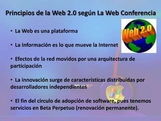 Principios de la Web 2.0 según La Web Conferencia
• La Web es una plataforma
• La Información es lo que mueve la Internet
• Efectos de la red movidos por una arquitectura de
participación
• La innovación surge de características distribuidas por
desarrolladores independientes
• El fin del circulo de adopción de software, pues tenemos
servicios en Beta Perpetuo (renovación permanente).
 