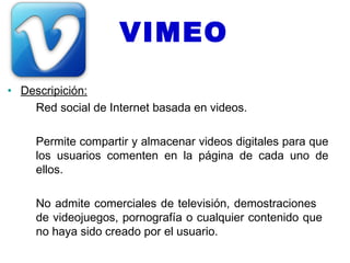 VIMEO
• Descripición:
    Red social de Internet basada en videos.

     Permite compartir y almacenar videos digitales para que
     los usuarios comenten en la página de cada uno de
     ellos.

     No admite comerciales de televisión, demostraciones
     de videojuegos, pornografía o cualquier contenido que
     no haya sido creado por el usuario.
 