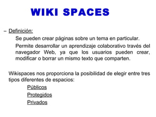 WIKI SPACES
– Definición:
    Se pueden crear páginas sobre un tema en particular.
    Permite desarrollar un aprendizaje colaborativo través del
    navegador Web, ya que los usuarios pueden crear,
    modificar o borrar un mismo texto que comparten.

  Wikispaces nos proporciona la posibilidad de elegir entre tres
  tipos diferentes de espacios:
           Públicos
           Protegidos
           Privados
 