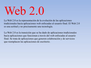 Web 2.0
La Web 2.0 es la representación de la evolución de las aplicaciones
tradicionales hacia aplicaciones web enfocadas al usuario final. El Web 2.0
es una actitud y no precisamente una tecnología.

La Web 2.0 es la transición que se ha dado de aplicaciones tradicionales
hacia aplicaciones que funcionan a través del web enfocadas al usuario
final. Se trata de aplicaciones que generen colaboración y de servicios
que reemplacen las aplicaciones de escritorio.
 