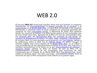 WEB 2.0
El término Web 2.0 comprende aquellos sitios web que facilitan el compartir
información, la interoperabilidad, el diseño centrado en el usuario1 y la
colaboración en la World Wide Web. Un sitio Web 2.0 permite a los usuarios
interactuar y colaborar entre sí como creadores de contenido generado por
usuarios en una comunidad virtual, a diferencia de sitios web estáticos
donde los usuarios se limitan a la observación pasiva de los contenidos que
se han creado para ellos. Ejemplos de la Web 2.0 son las comunidades web,
los servicios web, las aplicaciones Web, los servicios de red social, los
servicios de alojamiento de videos, las wikis, blogs, mashups y folcsonomías.
El término Web 2.0 está asociado estrechamente con Tim O'Reilly, debido a
la conferencia sobre la Web 2.0 de O'Reilly Media en 2004.2 Aunque el
término sugiere una nueva versión de la World Wide Web, no se refiere a
una actualización de las especificaciones técnicas de la web, sino más bien a
cambios acumulativos en la forma en la que desarrolladores de software y
usuarios finales utilizan la Web. El hecho de que la Web 2.0 es
cualitativamente diferente de las tecnologías web anteriores ha sido
cuestionado por el creador de la World Wide Web Tim Berners-Lee, quien
calificó al término como "tan sólo una jerga"- precisamente porque tenía la
intención de que la Web incorporase estos valores en el primer lugar.
 