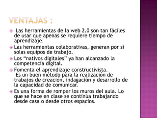   Las herramientas de la web 2.0 son tan fáciles
  de usar que apenas se requiere tiempo de
  aprendizaje.
 Las herramientas colaborativas, generan por si
  solas equipos de trabajo.
 Los “nativos digitales” ya han alcanzado la
  competencia digital.
 Fomenta el aprendizaje constructivista.
   Es un buen método para la realización de
  trabajos de creación, indagación y desarrollo de
  la capacidad de comunicar.
 Es una forma de romper los muros del aula. Lo
  que se hace en clase se continúa trabajando
  desde casa o desde otros espacios.
 
