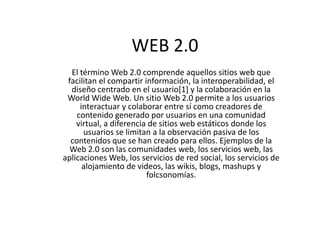 WEB 2.0
  El término Web 2.0 comprende aquellos sitios web que
 facilitan el compartir información, la interoperabilidad, el
  diseño centrado en el usuario[1] y la colaboración en la
 World Wide Web. Un sitio Web 2.0 permite a los usuarios
     interactuar y colaborar entre sí como creadores de
    contenido generado por usuarios en una comunidad
    virtual, a diferencia de sitios web estáticos donde los
      usuarios se limitan a la observación pasiva de los
  contenidos que se han creado para ellos. Ejemplos de la
  Web 2.0 son las comunidades web, los servicios web, las
aplicaciones Web, los servicios de red social, los servicios de
      alojamiento de videos, las wikis, blogs, mashups y
                         folcsonomías.
 