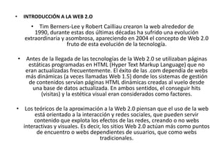 •     INTRODUCCIÓN A LA WEB 2.O
        • Tim Berners-Lee y Robert Cailliau crearon la web alrededor de
          1990, durante estas dos últimas décadas ha sufrido una evolución
      extraordinaria y asombrosa, apareciendo en 2004 el concepto de Web 2.0
                       fruto de esta evolución de la tecnología.

    • Antes de la llegada de las tecnologías de la Web 2.0 se utilizaban páginas
       estáticas programadas en HTML (Hyper Text Markup Language) que no
      eran actualizadas frecuentemente. El éxito de las .com dependía de webs
      más dinámicas (a veces llamadas Web 1.5) donde los sistemas de gestión
       de contenidos servían páginas HTML dinámicas creadas al vuelo desde
         una base de datos actualizada. En ambos sentidos, el conseguir hits
            (visitas) y la estética visual eran considerados como factores.

• Los teóricos de la aproximación a la Web 2.0 piensan que el uso de la web
       está orientado a la interacción y redes sociales, que pueden servir
      contenido que explota los efectos de las redes, creando o no webs
  interactivas y visuales. Es decir, los sitios Web 2.0 actúan más como puntos
        de encuentro o webs dependientes de usuarios, que como webs
                                   tradicionales.
 