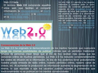 Web 2.0 beta.                                   Un sitio Web 2.0 permite a los usuarios
  El término Web 2.0 comprende aquellos           interactuar y colaborar entre sí como
                                                  creadores de contenido generado por
  sitios web que facilitan el compartir           usuarios en una comunidad virtual, a
  información, la interoperabilidad, el diseño    diferencia de sitios web estáticos donde
  centrado en el usuario1 y la colaboración       los usuarios se limitan a la observación
                                                  pasiva de los contenidos que se han
  en la World Wide Web.
                                                  creado para ellos. Ejemplos de la Web 2.0
                                                  son las comunidades web, los servicios
                                                  web, las aplicaciones Web, los servicios
                                                  de red social, los servicios de alojamiento
                                                  de videos, las wikis, blogs, mashups y
                                                  folcsonomías.




Consecuencias de la Web 2.0
La Web 2.0 ha originado la democratización de los medios haciendo que cualquiera
tenga las mismas posibilidades de publicar noticias que un periódico tradicional.
Grupos de personas crean blogs que al día de hoy reciben más visitas que las
versiones online de muchos periódicos. La Web 2.0 ha reducido considerablemente
los costes de difusión de la información. Al día de hoy podemos tener gratuitamente
nuestra propia emisora de radio online, nuestro periódico online, nuestro canal de
vídeos, etc. Al aumentar la producción de información aumenta la segmentación de la
misma, lo que equivale a que los usuarios puedan acceder a contenidos que
tradicionalmente no se publican en los medios convencionales
 