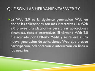 QUE SON LAS HERRAMIENTAS WEB 2.0

La Web 2.0 es la siguiente generación Web en
 donde las aplicaciones son más interactivas. La Web
 2.0 provee una plataforma para crear aplicaciones
 dinámicas, ricas e interactivas. El término Web 2.0
 fue acuñado por O’Reilly Media y se refiere a una
 nueva generación de aplicaciones Web que provee
 participación, colaboración e interacción en línea a
 los usuarios.
 