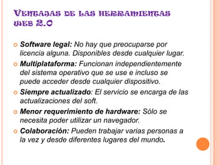 VENTAJAS DE LAS HERRAMIENTAS
WEB 2.0


 Software legal: No hay que preocuparse por
  licencia alguna. Disponibles desde cualquier lugar.
 Multiplataforma: Funcionan independientemente
  del sistema operativo que se use e incluso se
  puede acceder desde cualquier dispositivo.
 Siempre actualizado: El servicio se encarga de las
  actualizaciones del soft.
 Menor requerimiento de hardware: Sólo se
  necesita poder utilizar un navegador.
 Colaboración: Pueden trabajar varias personas a
  la vez y desde diferentes lugares del mundo.
 