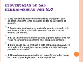 DESVENTAJAS DE LAS
HERRAMIENTAS WEB                          2.0

   1. No hay contacto físico entre alumnos profesores, que
    es pertinente para tener claras las dudas que presente el
    alumno.

    2. La enseñanza es no personalizada, ya que el uso de este
    medio es por tiempo limitado y esto no permite a tender
    alumno por alumno.

    3. El es totalmente autónomo ya que el podrá decidir que ver
    y que hacer cuando este frente al el equipo de computo.

    4. Se le tiende dar un mal uso a esta estrategia educativa, ya
    se puede entrar a páginas inadecuadas a la educación por
    parte de los usuarios.

   5. Otras desventajas a resaltar son las enfermedades que el
    uso de esta puede generar por malas posturas.
 