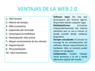 VENTAJAS DE LA WEB 2.0
                                         Software legal: No hay que
1.- Fácil acceso                         preocuparse por licencia alguna.
2.- Ahorro de tiempo                     Disponibles desde cualquier lugar.
3.- Más económico                        Multiplataforma:         Funcionan
                                         independientemente del sistema
4.- Expansión del mercado                operativo que se use e incluso se
5.- Convergencia mediática               puede acceder desde cualquier
6.- Participación más activa             dispositivo.
                                         Siempre actualizado: El servicio se
7.- Mayor conocimiento de los clientes   encarga de las actualizaciones del
8.- Segmentación                         software. Menor requerimiento de
9.- Personalización                      hardware: Sólo se necesita poder
                                         utilizar un navegador.
10.- Fácil monitoreo                     Colaboración: Pueden trabajar
                                         varias personas a la vez y desde
                                         diferentes lugares del mundo.
 