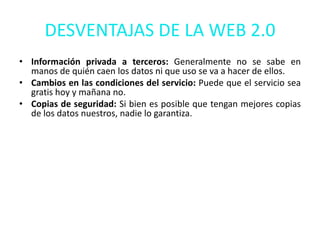 DESVENTAJAS DE LA WEB 2.0
• Información privada a terceros: Generalmente no se sabe en
  manos de quién caen los datos ni que uso se va a hacer de ellos.
• Cambios en las condiciones del servicio: Puede que el servicio sea
  gratis hoy y mañana no.
• Copias de seguridad: Si bien es posible que tengan mejores copias
  de los datos nuestros, nadie lo garantiza.
 