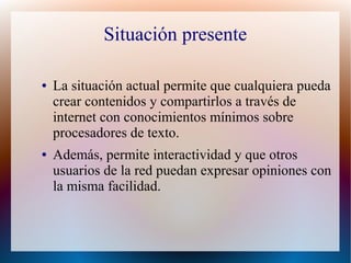 Situación presente

●   La situación actual permite que cualquiera pueda
    crear contenidos y compartirlos a través de
    internet con conocimientos mínimos sobre
    procesadores de texto.
●   Además, permite interactividad y que otros
    usuarios de la red puedan expresar opiniones con
    la misma facilidad.
 
