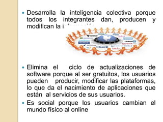    Desarrolla la inteligencia colectiva porque
    todos los integrantes dan, producen y
    modifican la información




 Elimina el     ciclo de actualizaciones de
  software porque al ser gratuitos, los usuarios
  pueden producir, modificar las plataformas,
  lo que da el nacimiento de aplicaciones que
  están al servicios de sus usuarios.
 Es social porque los usuarios cambian el
  mundo físico al online
 