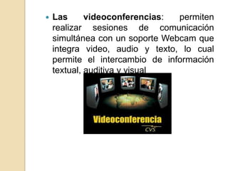    Las      videoconferencias:  permiten
    realizar sesiones de comunicación
    simultánea con un soporte Webcam que
    integra video, audio y texto, lo cual
    permite el intercambio de información
    textual, auditiva y visual
 