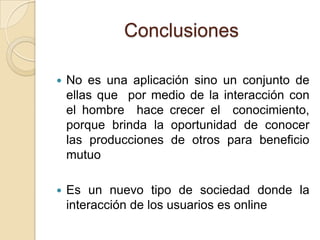 Conclusiones

   No es una aplicación sino un conjunto de
    ellas que por medio de la interacción con
    el hombre hace crecer el conocimiento,
    porque brinda la oportunidad de conocer
    las producciones de otros para beneficio
    mutuo

   Es un nuevo tipo de sociedad donde la
    interacción de los usuarios es online
 