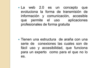    La web 2.0 es un concepto que
    evoluciona la forma de transmisión de
    información y comunicación, accesible
    que permite el uso            aplicaciones
    profesionales de forma gratuita



   Tienen una estructura de araña con una
    serie de conexiones las cuales son de
    fácil uso y accesibilidad, que funciona
    para un experto como para el que no lo
    es.
 