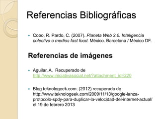 Referencias Bibliográficas
   Cobo, R. Pardo, C. (2007). Planeta Web 2.0. Inteligencia
    colectiva o medios fast food. México. Barcelona / México DF.


Referencias de imágenes
   Aguilar, A. Recuperado de
    http://www.iniciativasocial.net/?attachment_id=220

   Blog teknologeek.com. (2012) recuperado de
    http://www.teknologeek.com/2009/11/13/google-lanza-
    protocolo-spdy-para-duplicar-la-velocidad-del-internet-actual/
    el 19 de febrero 2013
 