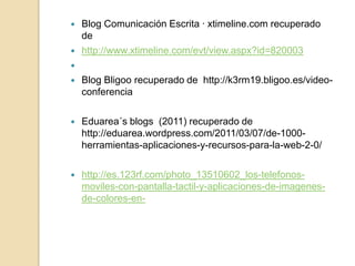   Blog Comunicación Escrita · xtimeline.com recuperado
    de
   http://www.xtimeline.com/evt/view.aspx?id=820003

   Blog Bligoo recuperado de http://k3rm19.bligoo.es/video-
    conferencia

   Eduarea´s blogs (2011) recuperado de
    http://eduarea.wordpress.com/2011/03/07/de-1000-
    herramientas-aplicaciones-y-recursos-para-la-web-2-0/

   http://es.123rf.com/photo_13510602_los-telefonos-
    moviles-con-pantalla-tactil-y-aplicaciones-de-imagenes-
    de-colores-en-
 