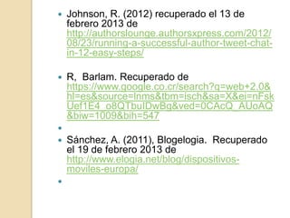    Johnson, R. (2012) recuperado el 13 de
    febrero 2013 de
    http://authorslounge.authorsxpress.com/2012/
    08/23/running-a-successful-author-tweet-chat-
    in-12-easy-steps/

   R, Barlam. Recuperado de
    https://www.google.co.cr/search?q=web+2.0&
    hl=es&source=lnms&tbm=isch&sa=X&ei=nFsk
    Uef1E4_o8QTbuIDwBg&ved=0CAcQ_AUoAQ
    &biw=1009&bih=547

   Sánchez, A. (2011), Blogelogia. Recuperado
    el 19 de febrero 2013 de
    http://www.elogia.net/blog/dispositivos-
    moviles-europa/

 