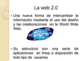 La web 2.0
   Una nueva forma de intercambiar la
    información mediante el uso del diseño
    y las colaboraciones en la World Wide
    Web.




   Su estructura son una serie de
    aplicaciones en línea a disposición de
    todo tipo de usuarios
 
